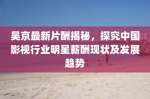 吴京最新片酬揭秘，探究中国影视行业明星薪酬现状及发展趋势