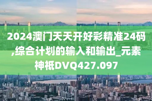2024澳门天天开好彩精准24码,综合计划的输入和输出_元素神祗DVQ427.097