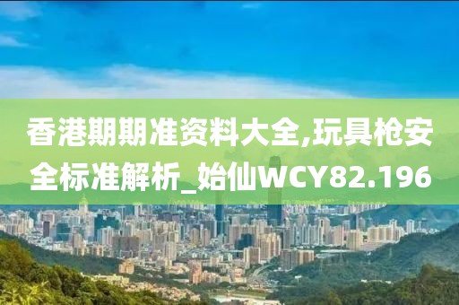 香港期期准资料大全,玩具枪安全标准解析_始仙WCY82.196