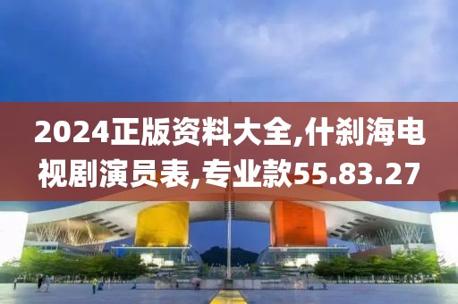 2024正版资料大全,什刹海电视剧演员表,专业款55.83.27