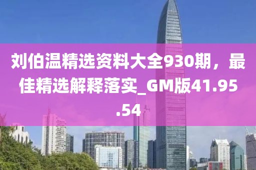 刘伯温精选资料大全930期，最佳精选解释落实_GM版41.95.54