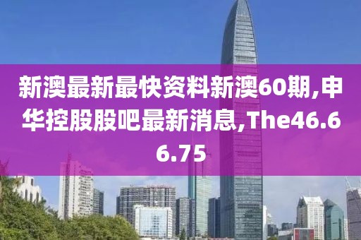 新澳最新最快资料新澳60期,申华控股股吧最新消息,The46.66.75