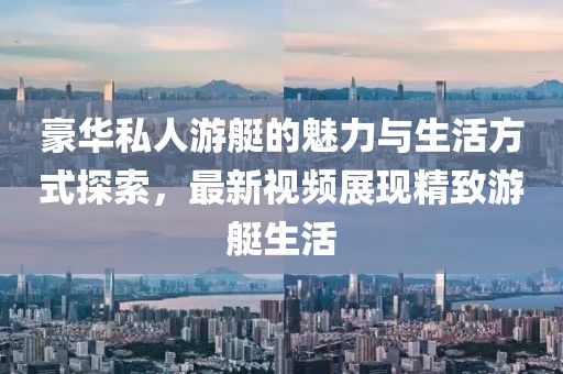豪华私人游艇的魅力与生活方式探索，最新视频展现精致游艇生活