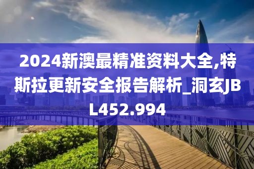 2024新澳最精准资料大全,特斯拉更新安全报告解析_洞玄JBL452.994