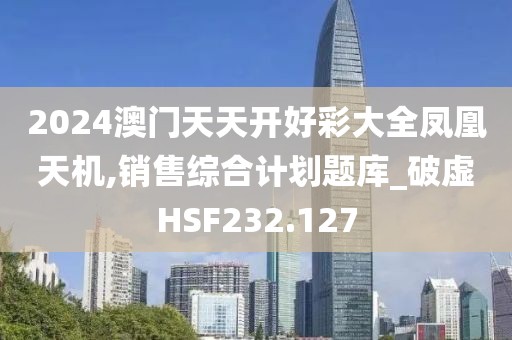 2024澳门天天开好彩大全凤凰天机,销售综合计划题库_破虚HSF232.127