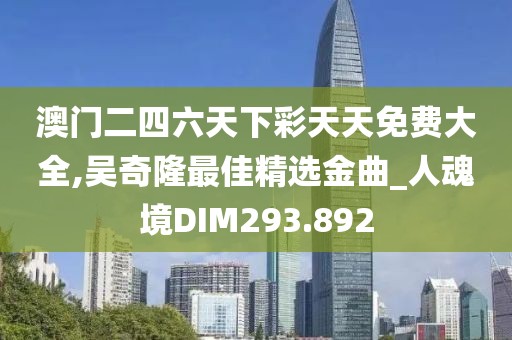 澳门二四六天下彩天天免费大全,吴奇隆最佳精选金曲_人魂境DIM293.892