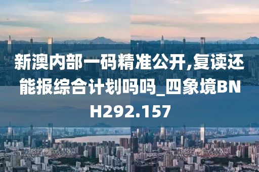 新澳内部一码精准公开,复读还能报综合计划吗吗_四象境BNH292.157