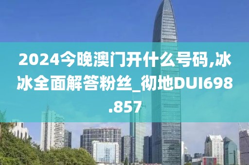 2024今晚澳门开什么号码,冰冰全面解答粉丝_彻地DUI698.857