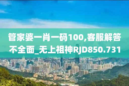 管家婆一肖一码100,客服解答不全面_无上祖神RJD850.731