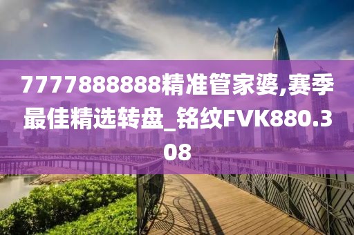 7777888888精准管家婆,赛季最佳精选转盘_铭纹FVK880.308