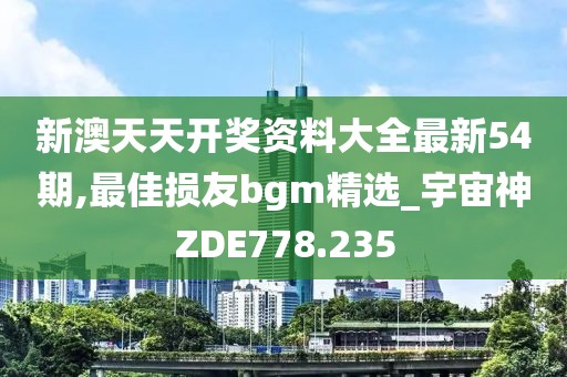 新澳天天开奖资料大全最新54期,最佳损友bgm精选_宇宙神ZDE778.235