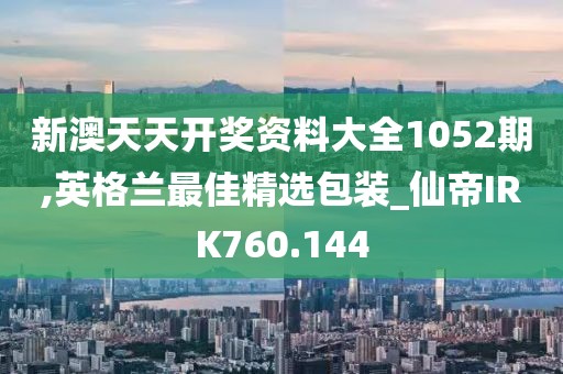 新澳天天开奖资料大全1052期,英格兰最佳精选包装_仙帝IRK760.144