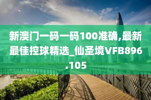 新澳门一码一码100准确,最新最佳控球精选_仙圣境VFB896.105