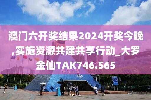 澳门六开奖结果2024开奖今晚,实施资源共建共享行动_大罗金仙TAK746.565