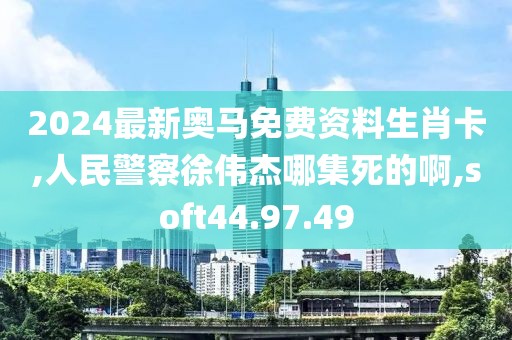 2024最新奥马免费资料生肖卡,人民警察徐伟杰哪集死的啊,soft44.97.49