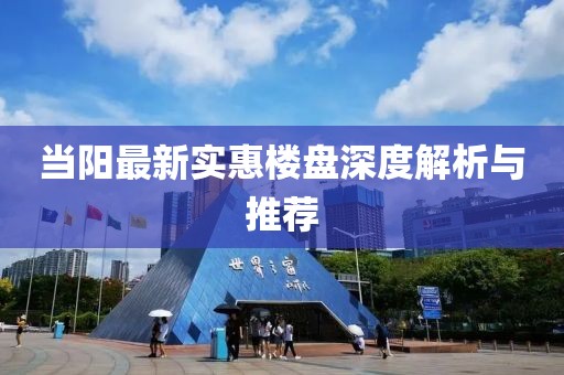当阳最新实惠楼盘深度解析与推荐