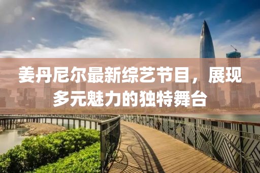 姜丹尼尔最新综艺节目，展现多元魅力的独特舞台