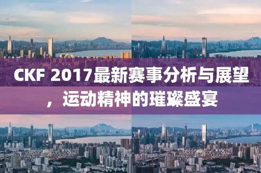 CKF 2017最新赛事分析与展望，运动精神的璀璨盛宴