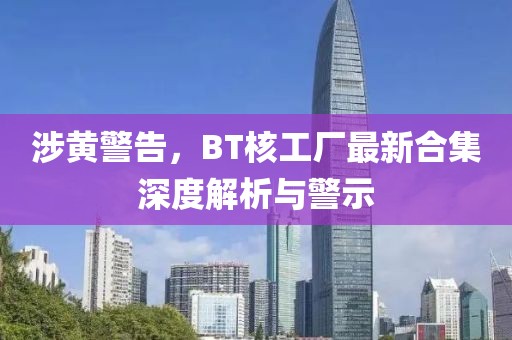涉黄警告，BT核工厂最新合集深度解析与警示