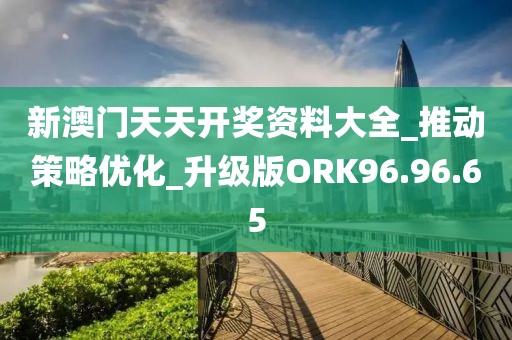 新澳门天天开奖资料大全_推动策略优化_升级版ORK96.96.65