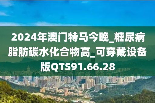 2024年澳门特马今晚_糖尿病脂肪碳水化合物高_可穿戴设备版QTS91.66.28