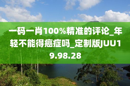 一码一肖100%精准的评论_年轻不能得癌症吗_定制版JUU19.98.28