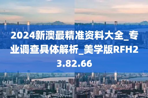 2024新澳最精准资料大全_专业调查具体解析_美学版RFH23.82.66