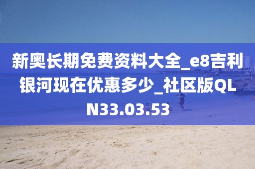 新奥长期免费资料大全_e8吉利银河现在优惠多少_社区版QLN33.03.53