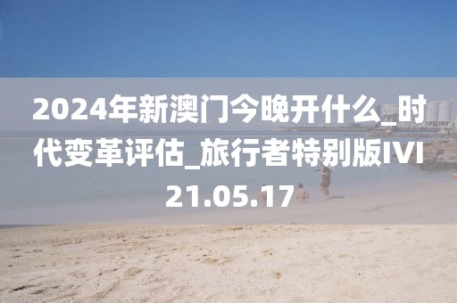 2024年新澳门今晚开什么_时代变革评估_旅行者特别版IVI21.05.17