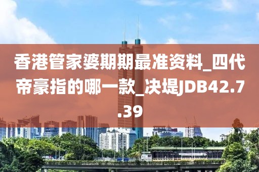 香港管家婆期期最准资料_四代帝豪指的哪一款_决堤JDB42.7.39