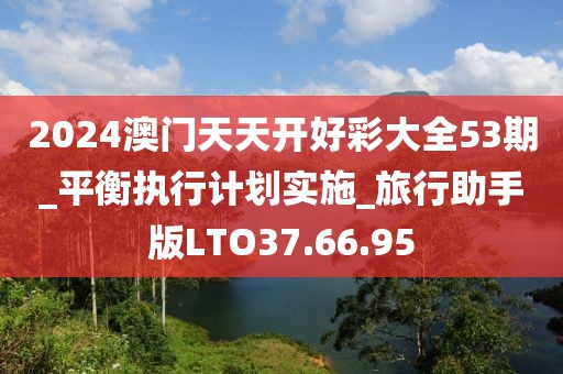 2024澳门天天开好彩大全53期_平衡执行计划实施_旅行助手版LTO37.66.95