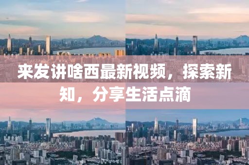 来发讲啥西最新视频，探索新知，分享生活点滴