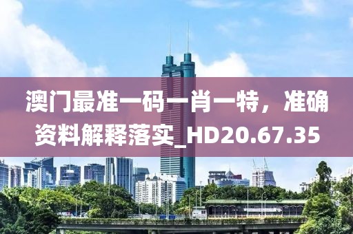 澳门最准一码一肖一特，准确资料解释落实_HD20.67.35