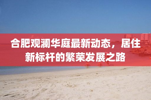 合肥观澜华庭最新动态，居住新标杆的繁荣发展之路