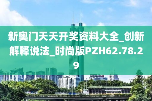 新奥门天天开奖资料大全_创新解释说法_时尚版PZH62.78.29