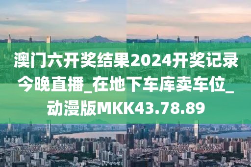 澳门六开奖结果2024开奖记录今晚直播_在地下车库卖车位_动漫版MKK43.78.89