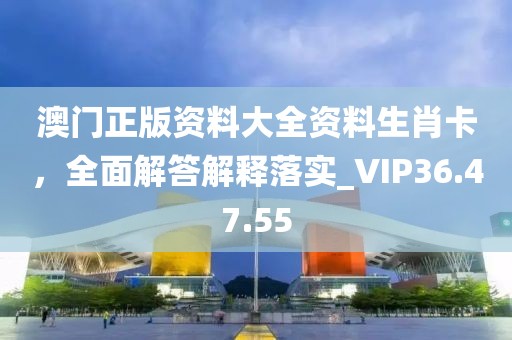 澳门正版资料大全资料生肖卡，全面解答解释落实_VIP36.47.55