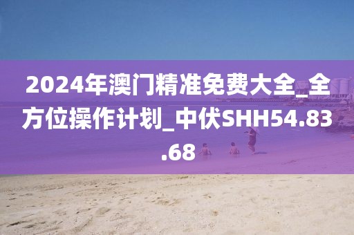 2024年澳门精准免费大全_全方位操作计划_中伏SHH54.83.68