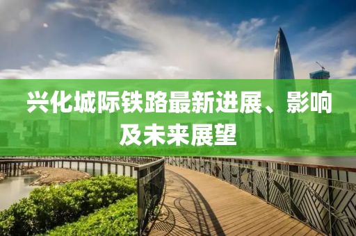 兴化城际铁路最新进展、影响及未来展望