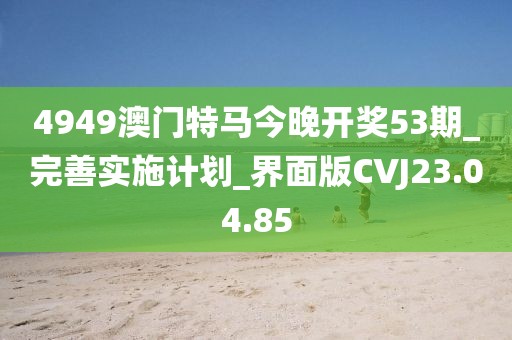 4949澳门特马今晚开奖53期_完善实施计划_界面版CVJ23.04.85
