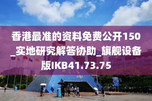 香港最准的资料免费公开150_实地研究解答协助_旗舰设备版IKB41.73.75