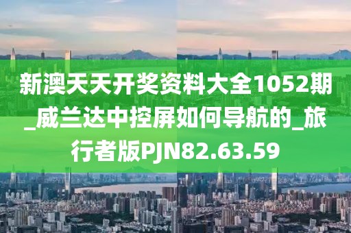新澳天天开奖资料大全1052期_威兰达中控屏如何导航的_旅行者版PJN82.63.59