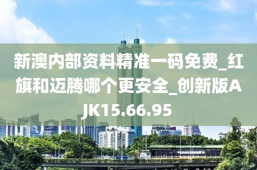 新澳内部资料精准一码免费_红旗和迈腾哪个更安全_创新版AJK15.66.95