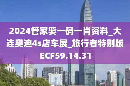 2024管家婆一码一肖资料_大连奥迪4s店车展_旅行者特别版ECF59.14.31