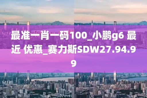 最准一肖一码100_小鹏g6 最近 优惠_赛力斯SDW27.94.99