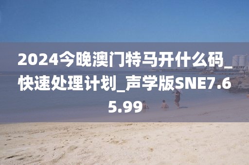 2024今晚澳门特马开什么码_快速处理计划_声学版SNE7.65.99