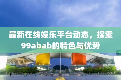 最新在线娱乐平台动态，探索99abab的特色与优势