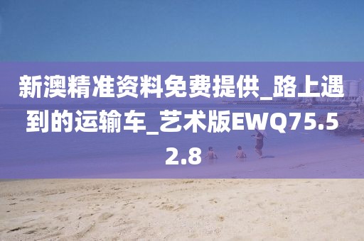 新澳精准资料免费提供_路上遇到的运输车_艺术版EWQ75.52.8