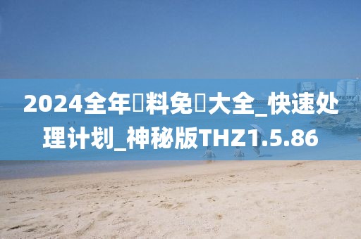 2024全年資料免費大全_快速处理计划_神秘版THZ1.5.86