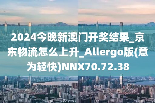2024今晚新澳门开奖结果_京东物流怎么上升_Allergo版(意为轻快)NNX70.72.38